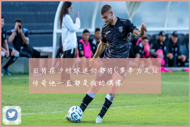 旧将在沙特球迷们都将C罗奉为足坛传奇他一直都是我的偶像